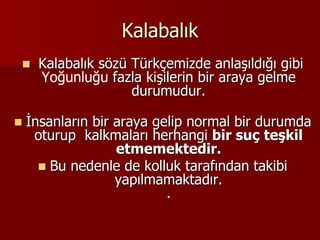 Kalabalık
 Kalabalık sözü Türkçemizde anlaşıldığı gibi
Yoğunluğu fazla kişilerin bir araya gelme
durumudur.
 İnsanların bir araya gelip normal bir durumda
oturup kalkmaları herhangi bir suç teşkil
etmemektedir.
 Bu nedenle de kolluk tarafından takibi
yapılmamaktadır.
.
 