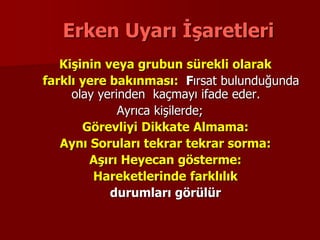Erken Uyarı İşaretleri
Kişinin veya grubun sürekli olarak
farklı yere bakınması: Fırsat bulunduğunda
olay yerinden kaçmayı ifade eder.
Ayrıca kişilerde;
Görevliyi Dikkate Almama:
Aynı Soruları tekrar tekrar sorma:
Aşırı Heyecan gösterme:
Hareketlerinde farklılık
durumları görülür
 