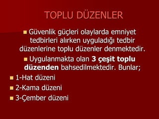 TOPLU DÜZENLER
 Güvenlik güçleri olaylarda emniyet
tedbirleri alırken uyguladığı tedbir
düzenlerine toplu düzenler denmektedir.
 Uygulanmakta olan 3 çeşit toplu
düzenden bahsedilmektedir. Bunlar;
 1-Hat düzeni
 2-Kama düzeni
 3-Çember düzeni
 