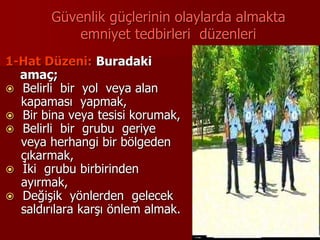 Güvenlik güçlerinin olaylarda almakta
emniyet tedbirleri düzenleri
1-Hat Düzeni: Buradaki
amaç;
 Belirli bir yol veya alan
kapaması yapmak,
 Bir bina veya tesisi korumak,
 Belirli bir grubu geriye
veya herhangi bir bölgeden
çıkarmak,
 İki grubu birbirinden
ayırmak,
 Değişik yönlerden gelecek
saldırılara karşı önlem almak.
 