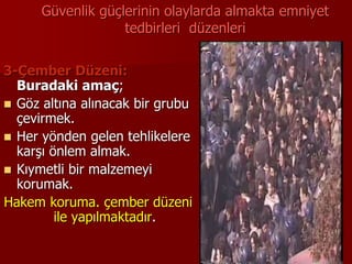 Güvenlik güçlerinin olaylarda almakta emniyet
tedbirleri düzenleri
3-Çember Düzeni:
Buradaki amaç;
 Göz altına alınacak bir grubu
çevirmek.
 Her yönden gelen tehlikelere
karşı önlem almak.
 Kıymetli bir malzemeyi
korumak.
Hakem koruma. çember düzeni
ile yapılmaktadır.
 