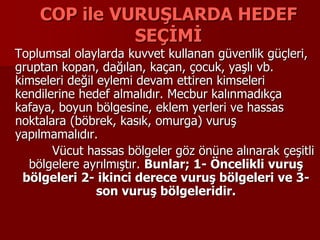 COP ile VURUŞLARDA HEDEF
SEÇİMİ
Toplumsal olaylarda kuvvet kullanan güvenlik güçleri,
gruptan kopan, dağılan, kaçan, çocuk, yaşlı vb.
kimseleri değil eylemi devam ettiren kimseleri
kendilerine hedef almalıdır. Mecbur kalınmadıkça
kafaya, boyun bölgesine, eklem yerleri ve hassas
noktalara (böbrek, kasık, omurga) vuruş
yapılmamalıdır.
Vücut hassas bölgeler göz önüne alınarak çeşitli
bölgelere ayrılmıştır. Bunlar; 1- Öncelikli vuruş
bölgeleri 2- ikinci derece vuruş bölgeleri ve 3-
son vuruş bölgeleridir.
 
