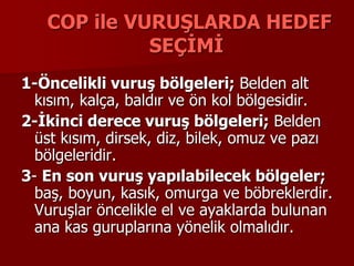 COP ile VURUŞLARDA HEDEF
SEÇİMİ
1-Öncelikli vuruş bölgeleri; Belden alt
kısım, kalça, baldır ve ön kol bölgesidir.
2-İkinci derece vuruş bölgeleri; Belden
üst kısım, dirsek, diz, bilek, omuz ve pazı
bölgeleridir.
3- En son vuruş yapılabilecek bölgeler;
baş, boyun, kasık, omurga ve böbreklerdir.
Vuruşlar öncelikle el ve ayaklarda bulunan
ana kas guruplarına yönelik olmalıdır.
 