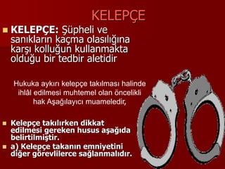 KELEPÇE
 KELEPÇE: Şüpheli ve
sanıkların kaçma olasılığına
karşı kolluğun kullanmakta
olduğu bir tedbir aletidir
 Kelepçe takılırken dikkat
edilmesi gereken husus aşağıda
belirtilmiştir.
 a) Kelepçe takanın emniyetini
diğer görevlilerce sağlanmalıdır.
Hukuka aykırı kelepçe takılması halinde
ihlâl edilmesi muhtemel olan öncelikli
hak Aşağılayıcı muameledir,
 