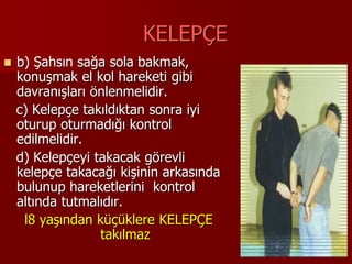 KELEPÇE
 b) Şahsın sağa sola bakmak,
konuşmak el kol hareketi gibi
davranışları önlenmelidir.
c) Kelepçe takıldıktan sonra iyi
oturup oturmadığı kontrol
edilmelidir.
d) Kelepçeyi takacak görevli
kelepçe takacağı kişinin arkasında
bulunup hareketlerini kontrol
altında tutmalıdır.
l8 yaşından küçüklere KELEPÇE
takılmaz
 