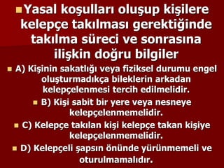 Yasal koşulları oluşup kişilere
kelepçe takılması gerektiğinde
takılma süreci ve sonrasına
ilişkin doğru bilgiler
 A) Kişinin sakatlığı veya fiziksel durumu engel
oluşturmadıkça bileklerin arkadan
kelepçelenmesi tercih edilmelidir.
 B) Kişi sabit bir yere veya nesneye
kelepçelenmemelidir.
 C) Kelepçe takılan kişi kelepçe takan kişiye
kelepçelenmemelidir.
 D) Kelepçeli şapsın önünde yürünmemeli ve
oturulmamalıdır.
 