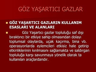 GÖZ YAŞARTICI GAZLAR
 GÖZ YAŞARTICI GAZLARIN KULLANIM
ESASLARI VE ALANLARI
 Göz Yaşartıcı gazlar topluluğu saf dışı
bıraktırıcı bir etkiye sahip olmasından dolayı
toplumsal olaylarda, uçak kaçırma, bina vb.
operasyonlarda eylemcileri etkisiz hale getirip
etkinliklerinin kırılmasını sağlamakta ve saldırgan
topluluğa karşı savunmaya yönelik olarak ta
kullanılan araçlardandır.
 