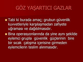 GÖZ YAŞARTICI GAZLAR
 Tabi ki burada amaç; grubun güvenlik
kuvvetleriyle karşılaşmadan zafiyete
uğraması ve dağıtılmasıdır.
 Bina operasyonlarında da yine aynı şekilde
eylemci grupla güvenlik güçlerinin bire
bir sıcak çatışma içerisine girmeden
eylemcilerin teslim alınmasıdır.
 