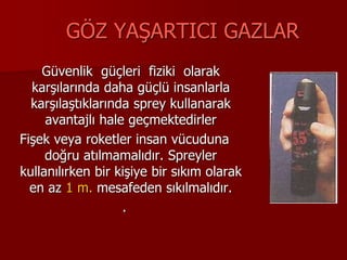 GÖZ YAŞARTICI GAZLAR
Güvenlik güçleri fiziki olarak
karşılarında daha güçlü insanlarla
karşılaştıklarında sprey kullanarak
avantajlı hale geçmektedirler
Fişek veya roketler insan vücuduna
doğru atılmamalıdır. Spreyler
kullanılırken bir kişiye bir sıkım olarak
en az 1 m. mesafeden sıkılmalıdır.
.
 