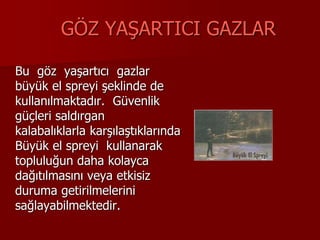 GÖZ YAŞARTICI GAZLAR
Bu göz yaşartıcı gazlar
büyük el spreyi şeklinde de
kullanılmaktadır. Güvenlik
güçleri saldırgan
kalabalıklarla karşılaştıklarında
Büyük el spreyi kullanarak
topluluğun daha kolayca
dağıtılmasını veya etkisiz
duruma getirilmelerini
sağlayabilmektedir.
 