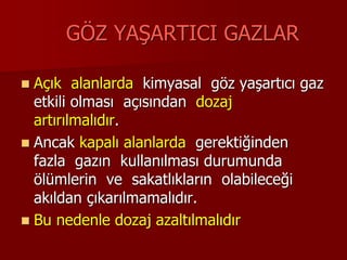 GÖZ YAŞARTICI GAZLAR
 Açık alanlarda kimyasal göz yaşartıcı gaz
etkili olması açısından dozaj
artırılmalıdır.
 Ancak kapalı alanlarda gerektiğinden
fazla gazın kullanılması durumunda
ölümlerin ve sakatlıkların olabileceği
akıldan çıkarılmamalıdır.
 Bu nedenle dozaj azaltılmalıdır
 