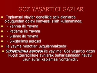 GÖZ YAŞARTICI GAZLAR
 Toplumsal olaylar genellikle açık alanlarda
olduğundan dolayı kimyasal silah kullanımında;
 - Yanma ile Yayma
 - Patlama ile Yayma
 - Sislime ile Yayma
 - Sıkıştırılmış aerosol
 ile yayma metotları uygulanmaktadır.
 Sıkıştırılmış aerosol ile yayılma: Göz yaşartıcı gazın
küçük zerreciklere ayrılarak buharlaşmadan havayı
uzun süreli kaplaması yöntemidir.
 