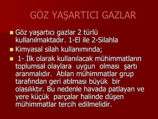 GÖZ YAŞARTICI GAZLAR
 Göz yaşartıcı gazlar 2 türlü
kullanılmaktadır. 1-El ile 2-Silahla
 Kimyasal silah kullanımında;
 1- İlk olarak kullanılacak mühimmatların
toplumsal olaylara uygun olması şartı
aranmalıdır. Atılan mühimmatlar grup
tarafından geri atılması büyük bir
olasılıktır. Bu nedenle havada patlayan ve
yere küçük parçalar halinde düşen
mühimmatlar tercih edilmelidir.
 