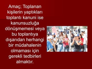 Amaç; Toplanan
kişilerin yaptıkları
toplantı kanuni ise
kanunsuzluğa
dönüşmemesi veya
bu toplantıya
dışarıdan herhangi
bir müdahalenin
olmaması için
gerekli tedbirleri
almaktır.
 