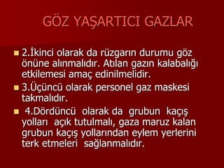GÖZ YAŞARTICI GAZLAR
 2.İkinci olarak da rüzgarın durumu göz
önüne alınmalıdır. Atılan gazın kalabalığı
etkilemesi amaç edinilmelidir.
 3.Üçüncü olarak personel gaz maskesi
takmalıdır.
 4.Dördüncü olarak da grubun kaçış
yolları açık tutulmalı, gaza maruz kalan
grubun kaçış yollarından eylem yerlerini
terk etmeleri sağlanmalıdır.
 