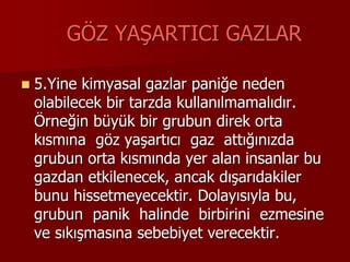 GÖZ YAŞARTICI GAZLAR
 5.Yine kimyasal gazlar paniğe neden
olabilecek bir tarzda kullanılmamalıdır.
Örneğin büyük bir grubun direk orta
kısmına göz yaşartıcı gaz attığınızda
grubun orta kısmında yer alan insanlar bu
gazdan etkilenecek, ancak dışarıdakiler
bunu hissetmeyecektir. Dolayısıyla bu,
grubun panik halinde birbirini ezmesine
ve sıkışmasına sebebiyet verecektir.
 