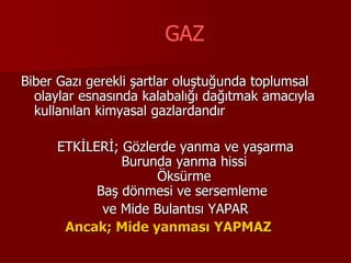 GAZ
Biber Gazı gerekli şartlar oluştuğunda toplumsal
olaylar esnasında kalabalığı dağıtmak amacıyla
kullanılan kimyasal gazlardandır
ETKİLERİ; Gözlerde yanma ve yaşarma
Burunda yanma hissi
Öksürme
Baş dönmesi ve sersemleme
ve Mide Bulantısı YAPAR
Ancak; Mide yanması YAPMAZ
 