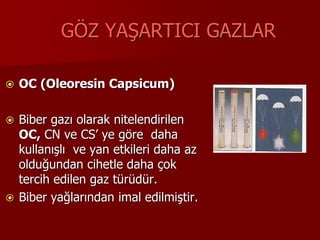 GÖZ YAŞARTICI GAZLAR
 OC (Oleoresin Capsicum)
 Biber gazı olarak nitelendirilen
OC, CN ve CS’ ye göre daha
kullanışlı ve yan etkileri daha az
olduğundan cihetle daha çok
tercih edilen gaz türüdür.
 Biber yağlarından imal edilmiştir.
 