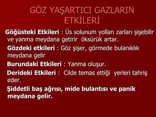 GÖZ YAŞARTICI GAZLARIN
ETKİLERİ
Göğüsteki Etkileri : Üs solunum yolları zarları şişebilir
ve yanma meydana getirir öksürük artar.
Gözdeki etkileri : Göz şişer, görmede bulanıklık
meydana gelir
Burundaki Etkileri : Yanma oluşur.
Derideki Etkileri : Cilde temas ettiği yerleri tahriş
eder.
Şiddetli baş ağrısı, mide bulantısı ve panik
meydana gelir.
 