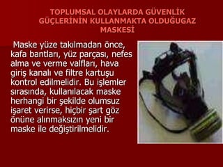 TOPLUMSAL OLAYLARDA GÜVENLİK
GÜÇLERİNİN KULLANMAKTA OLDUĞUGAZ
MASKESİ
Maske yüze takılmadan önce,
kafa bantları, yüz parçası, nefes
alma ve verme valfları, hava
giriş kanalı ve filtre kartuşu
kontrol edilmelidir. Bu işlemler
sırasında, kullanılacak maske
herhangi bir şekilde olumsuz
işaret verirse, hiçbir şart göz
önüne alınmaksızın yeni bir
maske ile değiştirilmelidir.
 