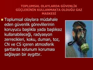 TOPLUMSAL OLAYLARDA GÜVENLİK
GÜÇLERİNİN KULLANMAKTA OLDUĞU GAZ
MASKESİ
 Toplumsal olaylara müdahale
eden güvenlik görevlilerinin
koruyucu başlıkla yada başlıksız
kullanabileceği, radyasyon
zerrecikleri, koku, duman, toz,
CN ve CS içeren atmosferik
şartlarda solunum koruması
sağlayan bir aygıttır.
 