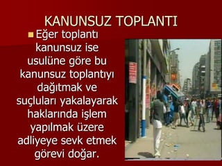KANUNSUZ TOPLANTI
 Eğer toplantı
kanunsuz ise
usulüne göre bu
kanunsuz toplantıyı
dağıtmak ve
suçluları yakalayarak
haklarında işlem
yapılmak üzere
adliyeye sevk etmek
görevi doğar.
 