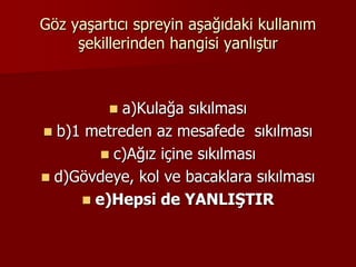 Göz yaşartıcı spreyin aşağıdaki kullanım
şekillerinden hangisi yanlıştır
 a)Kulağa sıkılması
 b)1 metreden az mesafede sıkılması
 c)Ağız içine sıkılması
 d)Gövdeye, kol ve bacaklara sıkılması
 e)Hepsi de YANLIŞTIR
 