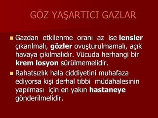 GÖZ YAŞARTICI GAZLAR
 Gazdan etkilenme oranı az ise lensler
çıkarılmalı, gözler ovuşturulmamalı, açık
havaya çıkılmalıdır. Vücuda herhangi bir
krem losyon sürülmemelidir.
 Rahatsızlık hala ciddiyetini muhafaza
ediyorsa kişi derhal tıbbi müdahalesinin
yapılması için en yakın hastaneye
gönderilmelidir.
 