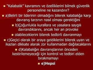  “Kalabalık” kavramını ve özelliklerini bilmek güvenlik
personeline ne kazandırır?
 a)Belirli bir liderinin olmadığını bilerek kalabalığa karşı
davranış tarzının nasıl olması gerektiğini
 b)Çoğunlukla kurallara ve yasalara saygılı
davrandıklarını, ancak her an provoke
 olabileceklerini bilerek tedbirli davranmayı
 c)Geçici olarak bir araya geldiklerini bilerek uyarı ve
ikazları dikkate alarak zor kullanmadan dağılacaklarını
 d)Kalabalığın davranışlarının önceden
kestirilemeyeceği için kontrol ve tedbiri elden
bırakmamayı
 e)Hepsi
 