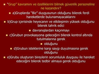  “Grup” kavramını ve özelliklerini bilmek güvenlik personeline
ne kazandırır?
 a)Gruplarda “Biz” duygusunun olduğunu bilerek ferdi
hareketlerde bulunamayacaklarını
 b)Grup içerisinde heyecanın ve etkileşimin yüksek olduğunu
bilerek tahrik edici
 davranışlardan kaçınmayı
 c)Grubun provokasyona geleceğini bilerek kontrol altında
tutulmalarına gerek
 olduğunu
 d)Grubun isteklerine karşı saygı duyulmasına gerek
olduğunu
 e)Grubu oluşturan bireylerin sorumluluk duygusu ile hareket
edeceğini bilerek tedbir almaya gerek olduğunu
 