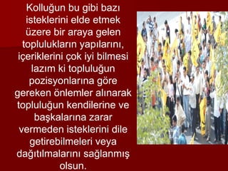 Kolluğun bu gibi bazı
isteklerini elde etmek
üzere bir araya gelen
toplulukların yapılarını,
içeriklerini çok iyi bilmesi
lazım ki topluluğun
pozisyonlarına göre
gereken önlemler alınarak
topluluğun kendilerine ve
başkalarına zarar
vermeden isteklerini dile
getirebilmeleri veya
dağıtılmalarını sağlanmış
olsun.
 