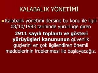 KALABALIK YÖNETİMİ
 Kalabalık yönetimi dersine bu konu ile ilgili
08/10/1983 tarihinde yürürlüğe giren
2911 sayılı toplantı ve gösteri
yürüyüşleri kanununun güvenlik
güçlerini en çok ilgilendiren önemli
maddelerinin irdelenmesi ile başlayacağız.
 