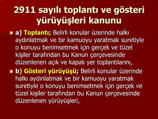 2911 sayılı toplantı ve gösteri
yürüyüşleri kanunu
 a) Toplantı; Belirli konular üzerinde halkı
aydınlatmak ve bir kamuoyu yaratmak suretiyle
o konuyu benimsetmek için gerçek ve tüzel
kişiler tarafından bu Kanun çerçevesinde
düzenlenen açık ve kapalı yer toplantılarını,
 b) Gösteri yürüyüşü; Belirli konular üzerinde
halkı aydınlatmak ve bir kamuoyu yaratmak
suretiyle o konuyu benimsetmek için gerçek ve
tüzel kişiler tarafından bu Kanun çerçevesinde
düzenlenen yürüyüşleri,
 