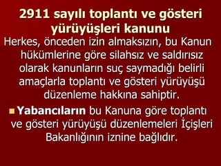 2911 sayılı toplantı ve gösteri
yürüyüşleri kanunu
Herkes, önceden izin almaksızın, bu Kanun
hükümlerine göre silahsız ve saldırısız
olarak kanunların suç saymadığı belirli
amaçlarla toplantı ve gösteri yürüyüşü
düzenleme hakkına sahiptir.
 Yabancıların bu Kanuna göre toplantı
ve gösteri yürüyüşü düzenlemeleri İçişleri
Bakanlığının iznine bağlıdır.
 