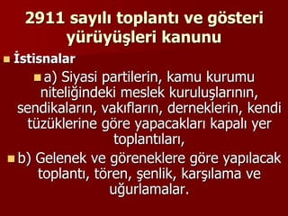 2911 sayılı toplantı ve gösteri
yürüyüşleri kanunu
 İstisnalar
 a) Siyasi partilerin, kamu kurumu
niteliğindeki meslek kuruluşlarının,
sendikaların, vakıfların, derneklerin, kendi
tüzüklerine göre yapacakları kapalı yer
toplantıları,
 b) Gelenek ve göreneklere göre yapılacak
toplantı, tören, şenlik, karşılama ve
uğurlamalar.
 