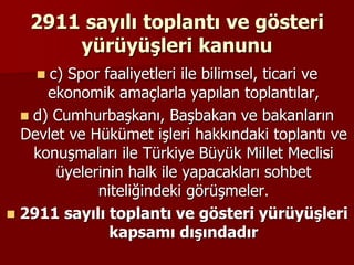 2911 sayılı toplantı ve gösteri
yürüyüşleri kanunu
 c) Spor faaliyetleri ile bilimsel, ticari ve
ekonomik amaçlarla yapılan toplantılar,
 d) Cumhurbaşkanı, Başbakan ve bakanların
Devlet ve Hükümet işleri hakkındaki toplantı ve
konuşmaları ile Türkiye Büyük Millet Meclisi
üyelerinin halk ile yapacakları sohbet
niteliğindeki görüşmeler.
 2911 sayılı toplantı ve gösteri yürüyüşleri
kapsamı dışındadır
 