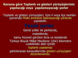 Kanuna göre Toplantı ve gösteri yürüyüşlerinin
yapılacağı veya yapılamayacağı yerler
Toplantı ve gösteri yürüyüşleri, tüm il veya ilçe sınırları
içerisinde Mülki amirlerin belirleyeceği yerlerde
yapılabilir.
Yasak yerler
Genel yollar ile parklarda,
mabetlerde,
kamu hizmeti görülen bina ve tesislerde
Türkiye Büyük Millet Meclisine 1(bir) kilometre
uzaklıktaki alan içinde
toplantı yapılamaz
şehirlerarası karayollarında gösteri yürüyüşleri
düzenlenemez.
 