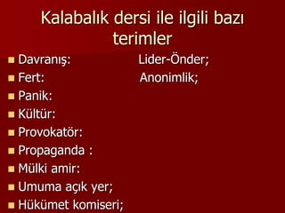 Kalabalık dersi ile ilgili bazı
terimler
 Davranış: Lider-Önder;
 Fert: Anonimlik;
 Panik:
 Kültür:
 Provokatör:
 Propaganda :
 Mülki amir:
 Umuma açık yer;
 Hükümet komiseri;
 
