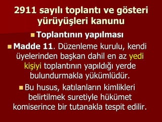2911 sayılı toplantı ve gösteri
yürüyüşleri kanunu
 Toplantının yapılması
 Madde 11. Düzenleme kurulu, kendi
üyelerinden başkan dahil en az yedi
kişiyi toplantının yapıldığı yerde
bulundurmakla yükümlüdür.
 Bu husus, katılanların kimlikleri
belirtilmek suretiyle hükümet
komiserince bir tutanakla tespit edilir.
 
