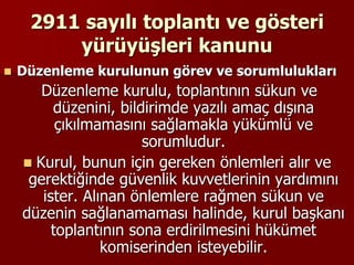 2911 sayılı toplantı ve gösteri
yürüyüşleri kanunu
 Düzenleme kurulunun görev ve sorumlulukları
Düzenleme kurulu, toplantının sükun ve
düzenini, bildirimde yazılı amaç dışına
çıkılmamasını sağlamakla yükümlü ve
sorumludur.
 Kurul, bunun için gereken önlemleri alır ve
gerektiğinde güvenlik kuvvetlerinin yardımını
ister. Alınan önlemlere rağmen sükun ve
düzenin sağlanamaması halinde, kurul başkanı
toplantının sona erdirilmesini hükümet
komiserinden isteyebilir.
 