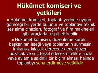 Hükümet komiseri ve
yetkileri
 Hükümet komiseri, toplantı yerinde uygun
göreceği bir yerde bulunur ve toplantıyı teknik
ses alma cihazları, fotoğraf ve film makineleri
gibi araçlarla tespit ettirebilir.
 Hükümet komiseri, düzenleme kurulu
başkanının isteği veya toplantının sürmesini
imkansız kılacak derecede genel düzeni
bozacak ve suç teşkil edecek nitelikte sözle
veya eylemle saldırılı bir biçim alması halinde
toplantıyı sona erdirmeye yetkilidir.
 