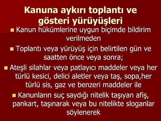 Kanuna aykırı toplantı ve
gösteri yürüyüşleri
 Kanun hükümlerine uygun biçimde bildirim
verilmeden
 Toplantı veya yürüyüş için belirtilen gün ve
saatten önce veya sonra;
 Ateşli silahlar veya patlayıcı maddeler veya her
türlü kesici, delici aletler veya taş, sopa,her
türlü sis, gaz ve benzeri maddeler ile
 Kanunların suç saydığı nitelik taşıyan afiş,
pankart, taşınarak veya bu nitelikte sloganlar
söylenerek
 