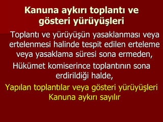 Kanuna aykırı toplantı ve
gösteri yürüyüşleri
Toplantı ve yürüyüşün yasaklanması veya
ertelenmesi halinde tespit edilen erteleme
veya yasaklama süresi sona ermeden,
Hükümet komiserince toplantının sona
erdirildiği halde,
Yapılan toplantılar veya gösteri yürüyüşleri
Kanuna aykırı sayılır
 