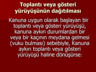 Toplantı veya gösteri
yürüyüşünün dağıtılması
Kanuna uygun olarak başlayan bir
toplantı veya gösteri yürüyüşü,
kanuna aykırı durumlardan bir
veya bir kaçının meydana gelmesi
(vuku bulması) sebebiyle, Kanuna
aykırı toplantı veya gösteri
yürüyüşü haline dönüşürse:
 