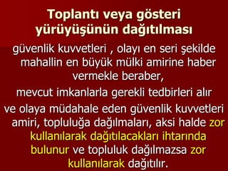 Toplantı veya gösteri
yürüyüşünün dağıtılması
güvenlik kuvvetleri , olayı en seri şekilde
mahallin en büyük mülki amirine haber
vermekle beraber,
mevcut imkanlarla gerekli tedbirleri alır
ve olaya müdahale eden güvenlik kuvvetleri
amiri, topluluğa dağılmaları, aksi halde zor
kullanılarak dağıtılacakları ihtarında
bulunur ve topluluk dağılmazsa zor
kullanılarak dağıtılır.
 