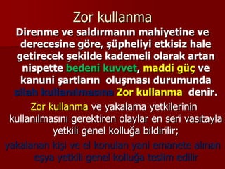 Zor kullanma
Direnme ve saldırmanın mahiyetine ve
derecesine göre, şüpheliyi etkisiz hale
getirecek şekilde kademeli olarak artan
nispette bedeni kuvvet, maddi güç ve
kanuni şartların oluşması durumunda
silah kullanılmasına Zor kullanma denir.
Zor kullanma ve yakalama yetkilerinin
kullanılmasını gerektiren olaylar en seri vasıtayla
yetkili genel kolluğa bildirilir;
yakalanan kişi ve el konulan yani emanete alınan
eşya yetkili genel kolluğa teslim edilir
 