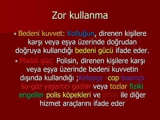 Zor kullanma
 Bedeni kuvvet: Kolluğun, direnen kişilere
karşı veya eşya üzerinde doğrudan
doğruya kullandığı bedeni gücü ifade eder.
 Maddi güç: Polisin, direnen kişilere karşı
veya eşya üzerinde bedeni kuvvetin
dışında kullandığı ;Kelepçe -cop-basınçlı
su-göz yaşartıcı gazlar veya tozlar fiziki
engeller polis köpekleri ve atları ile diğer
hizmet araçlarını ifade eder
 