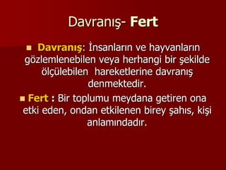 Davranış- Fert
 Davranış: İnsanların ve hayvanların
gözlemlenebilen veya herhangi bir şekilde
ölçülebilen hareketlerine davranış
denmektedir.
 Fert : Bir toplumu meydana getiren ona
etki eden, ondan etkilenen birey şahıs, kişi
anlamındadır.
 
