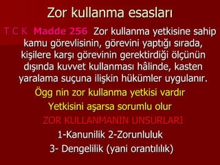Zor kullanma esasları
T C K Madde 256 Zor kullanma yetkisine sahip
kamu görevlisinin, görevini yaptığı sırada,
kişilere karşı görevinin gerektirdiği ölçünün
dışında kuvvet kullanması hâlinde, kasten
yaralama suçuna ilişkin hükümler uygulanır.
Ögg nin zor kullanma yetkisi vardır
Yetkisini aşarsa sorumlu olur
ZOR KULLANMANIN UNSURLARI
1-Kanunilik 2-Zorunluluk
3- Dengelilik (yani orantılılık)
 
