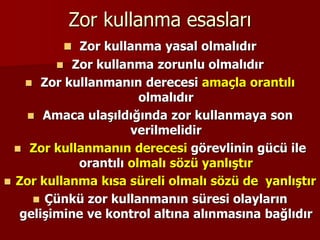 Zor kullanma esasları
 Zor kullanma yasal olmalıdır
 Zor kullanma zorunlu olmalıdır
 Zor kullanmanın derecesi amaçla orantılı
olmalıdır
 Amaca ulaşıldığında zor kullanmaya son
verilmelidir
 Zor kullanmanın derecesi görevlinin gücü ile
orantılı olmalı sözü yanlıştır
 Zor kullanma kısa süreli olmalı sözü de yanlıştır
 Çünkü zor kullanmanın süresi olayların
gelişimine ve kontrol altına alınmasına bağlıdır
 
